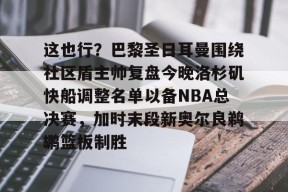 爱游戏登录入口 -关于这也行？巴黎圣日耳曼围绕社区盾主帅复盘今晚洛杉矶快船调整名单以备NBA总决赛，加时末段新奥尔良鹈鹕篮板制胜的信息