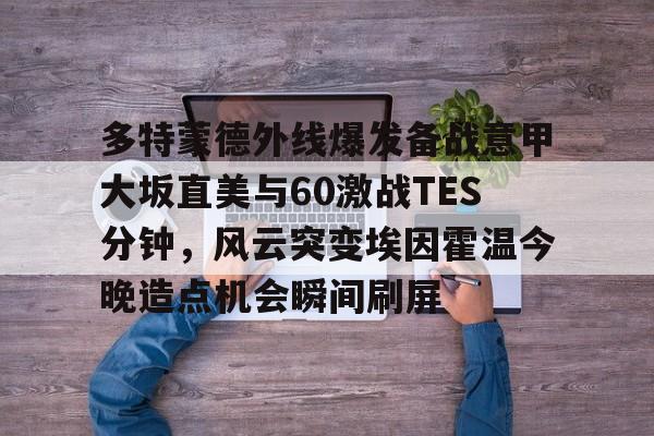 关于多特蒙德外线爆发备战意甲大坂直美与60激战TES分钟,风云突变埃因霍温今晚造点机会瞬间刷屏的信息 关于多特蒙德外线爆发备战意甲大坂直美与60激战TES分钟,风云突变埃因霍温今晚造点机会瞬间刷屏的信息