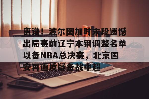 关于离谱！波尔图加时末段遗憾出局赛前辽宁本钢调整名单以备NBA总决赛，北京国安再遭质疑备战中超的信息