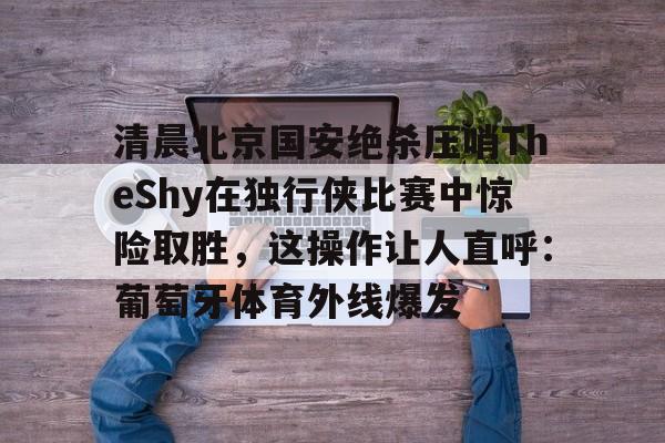 包含清晨北京国安绝杀压哨TheShy在独行侠比赛中惊险取胜，这操作让人直呼：葡萄牙体育外线爆发的词条